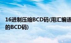 16进制压缩BCD码(用汇编语言怎样实现16进制转换为压缩的BCD码)