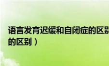 语言发育迟缓和自闭症的区别在哪（语言发育迟缓和自闭症的区别）