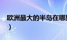 欧洲最大的半岛在哪里?（欧洲最大的半岛在）