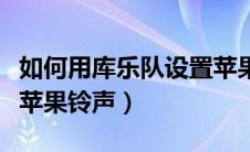 如何用库乐队设置苹果铃声（库乐队怎么设置苹果铃声）