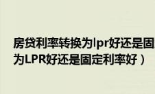 房贷利率转换为lpr好还是固定利率好 新闻（房贷利率转换为LPR好还是固定利率好）