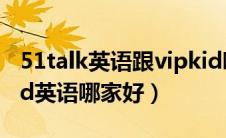 51talk英语跟vipkid哪个好（51talk和vipkid英语哪家好）