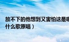 放不下的他想到又害怕这是哪首歌（放不下的他想到又害怕什么歌原唱）