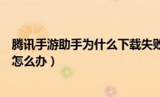 腾讯手游助手为什么下载失败（腾讯手游助手下载不了游戏怎么办）