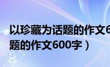 以珍藏为话题的作文600字以上（以珍藏为话题的作文600字）