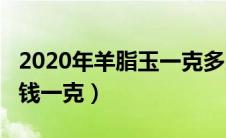 2020年羊脂玉一克多少钱?（现今羊脂玉多少钱一克）