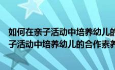 如何在亲子活动中培养幼儿的合作素养心得体会（如何在亲子活动中培养幼儿的合作素养）