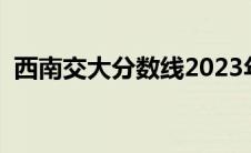 西南交大分数线2023年（西南交大分数线）