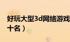 好玩大型3d网络游戏（3d大型网游排行榜前十名）