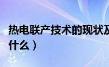 热电联产技术的现状及发展（现代热电联产是什么）