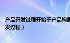 产品开发过程开始于产品构思而构思来源三个方面（产品开发过程）