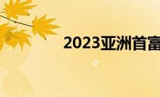 2023亚洲首富（亚洲首富）