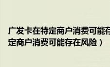 广发卡在特定商户消费可能存在风险怎么解决（广发卡在特定商户消费可能存在风险）