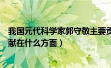 我国元代科学家郭守敬主要贡献在什么方面（郭守敬主要贡献在什么方面）