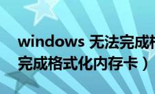 windows 无法完成格式化（windows无法完成格式化内存卡）