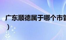 广东顺德属于哪个市管（广东顺德属于哪个市）