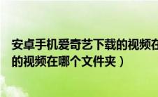 安卓手机爱奇艺下载的视频在哪个文件夹（手机爱奇艺下载的视频在哪个文件夹）