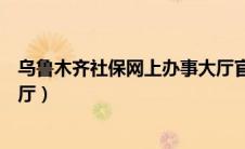 乌鲁木齐社保网上办事大厅官网（乌鲁木齐社保网上办事大厅）