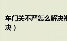 车门关不严怎么解决视频（车门关不严怎么解决）