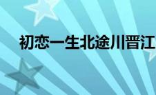 初恋一生北途川晋江（初恋一生北途川）