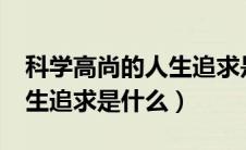 科学高尚的人生追求是什么?（科学高尚的人生追求是什么）