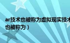 ar技术也被称为虚拟现实技术和增强现实技术对吗（ar技术也被称为）