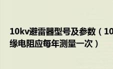 10kv避雷器型号及参数（10kv以下运行的阀型避雷器的绝缘电阻应每年测量一次）