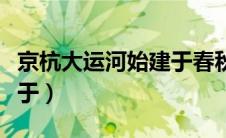 京杭大运河始建于春秋时期（京杭大运河始建于）