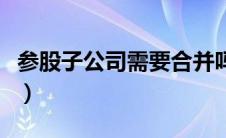 参股子公司需要合并吗（参股子公司合并报表）