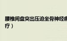 腰椎间盘突出压迫坐骨神经痛怎么治疗（坐骨神经痛怎么治疗）