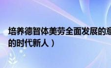 培养德智体美劳全面发展的意义（培养德智体美劳全面发展的时代新人）