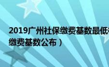 2019广州社保缴费基数最低标准是多少（2019年广州社保缴费基数公布）