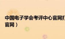 中国电子学会考评中心官网打不开（中国电子学会考评中心官网）