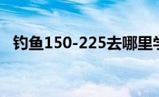 钓鱼150-225去哪里学（钓鱼150去哪练）