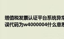 增值税发票认证平台系统异常（增值税发票认证系统异常错误代码为w4000004什么意思）