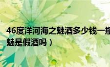 46度洋河海之魅酒多少钱一瓶（洋河产酒精度为46度的海之魅是假酒吗）