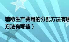 辅助生产费用的分配方法有哪些内容（辅助生产费用的分配方法有哪些）