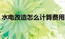 水电改造怎么计算费用（水电改造注意事项）