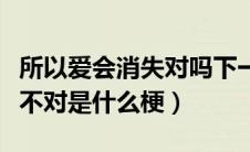 所以爱会消失对吗下一句（所以说爱会消失对不对是什么梗）