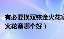 有必要换双铱金火花塞吗（铱金火花塞和铂金火花塞哪个好）