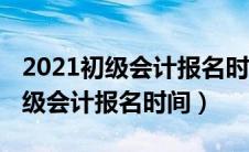 2021初级会计报名时间及考试时间（2021初级会计报名时间）