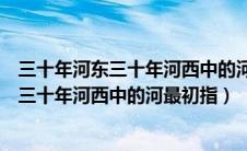 三十年河东三十年河西中的河最初指的是哪里（三十年河东三十年河西中的河最初指）