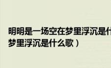 明明是一场空在梦里浮沉是什么歌女生版（明明是一场空在梦里浮沉是什么歌）