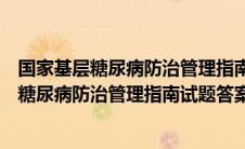 国家基层糖尿病防治管理指南培训平台考试答案（国家基层糖尿病防治管理指南试题答案）