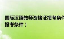 国际汉语教师资格证报考条件及要求（国际汉语教师资格证报考条件）