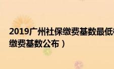 2019广州社保缴费基数最低标准是多少（2019年广州社保缴费基数公布）