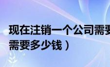 现在注销一个公司需要多少钱（注销一个公司需要多少钱）