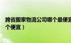 跨省搬家物流公司哪个最便宜大概多少钱（跨省搬家物流哪个便宜）