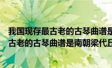 我国现存最古老的古琴曲谱是南朝梁代丘明所传吗（我国最古老的古琴曲谱是南朝梁代丘明所传的什么）