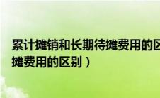 累计摊销和长期待摊费用的区别和联系（累计摊销和长期待摊费用的区别）